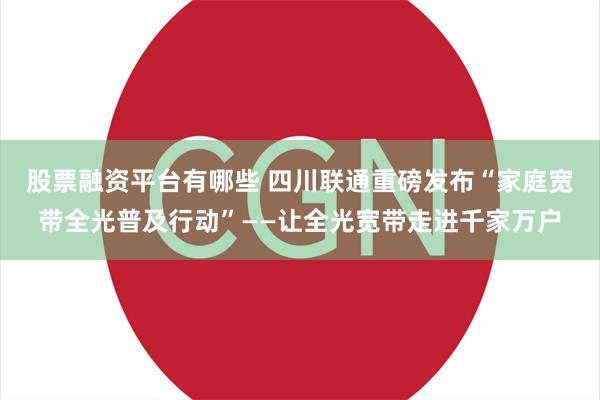 股票融资平台有哪些 四川联通重磅发布“家庭宽带全光普及行动”——让全光宽带走进千家万户