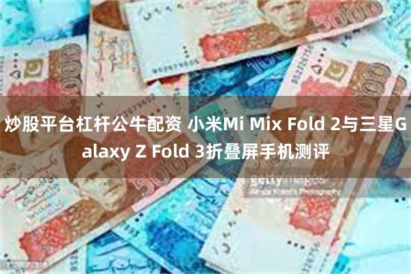 炒股平台杠杆公牛配资 小米Mi Mix Fold 2与三星Galaxy Z Fold 3折叠屏手机测评