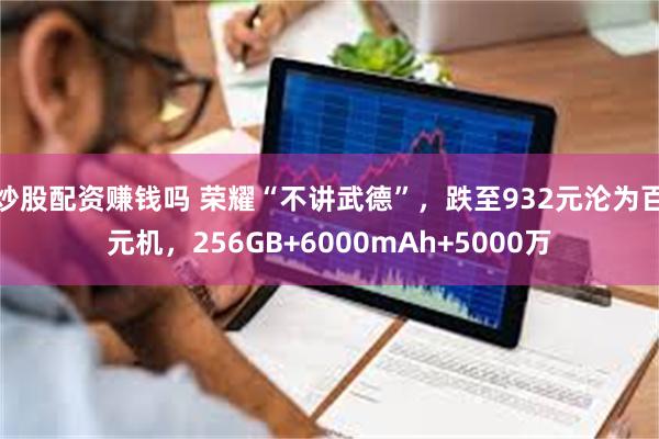 炒股配资赚钱吗 荣耀“不讲武德”，跌至932元沦为百元机，256GB+6000mAh+5000万