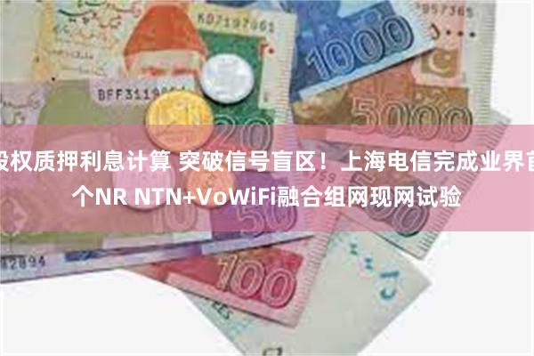 股权质押利息计算 突破信号盲区！上海电信完成业界首个NR NTN+VoWiFi融合组网现网试验