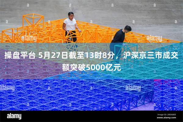 操盘平台 5月27日截至13时8分，沪深京三市成交额突破5000亿元