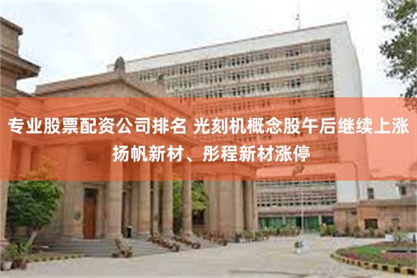 专业股票配资公司排名 光刻机概念股午后继续上涨 扬帆新材、彤程新材涨停