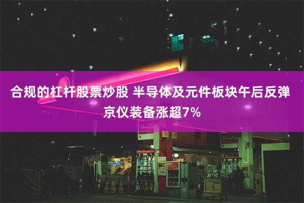 合规的杠杆股票炒股 半导体及元件板块午后反弹 京仪装备涨超7%