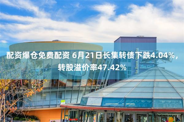 配资爆仓免费配资 6月21日长集转债下跌4.04%，转股溢价率47.42%