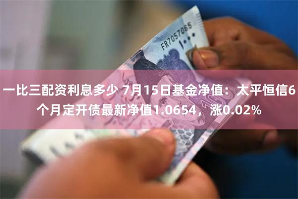 一比三配资利息多少 7月15日基金净值：太平恒信6个月定开债最新净值1.0654，涨0.02%