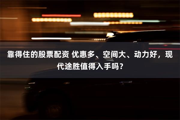 靠得住的股票配资 优惠多、空间大、动力好，现代途胜值得入手吗？