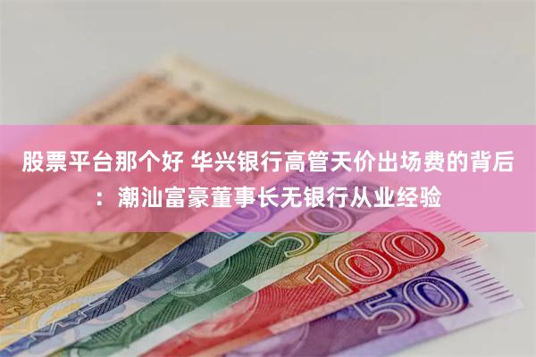 股票平台那个好 华兴银行高管天价出场费的背后：潮汕富豪董事长无银行从业经验