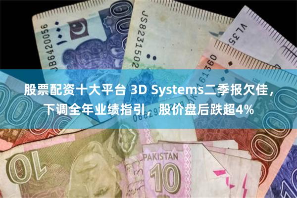 股票配资十大平台 3D Systems二季报欠佳，下调全年业绩指引，股价盘后跌超4%