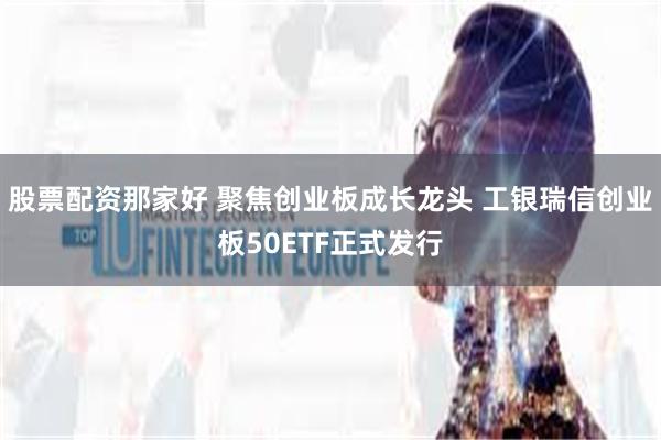 股票配资那家好 聚焦创业板成长龙头 工银瑞信创业板50ETF正式发行