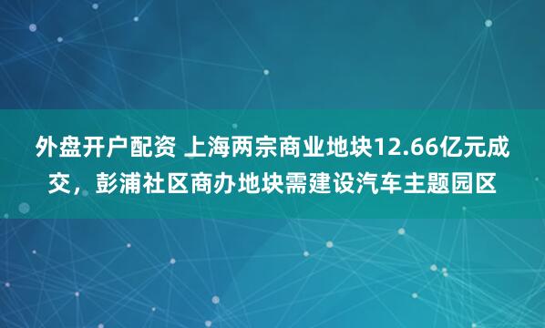 外盘开户配资 上海两宗商业地块12.66亿元成交，彭浦社区商办地块需建设汽车主题园区