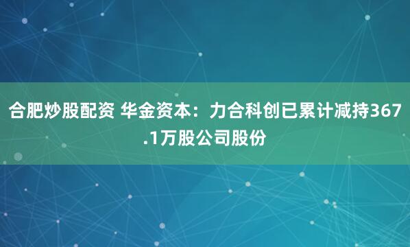 合肥炒股配资 华金资本：力合科创已累计减持367.1万股公司股份