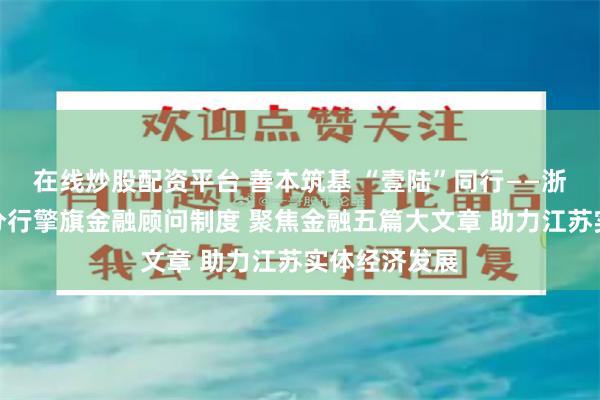 在线炒股配资平台 善本筑基 “壹陆”同行——浙商银行南京分行擎旗金融顾问制度 聚焦金融五篇大文章 助力江苏实体经济发展