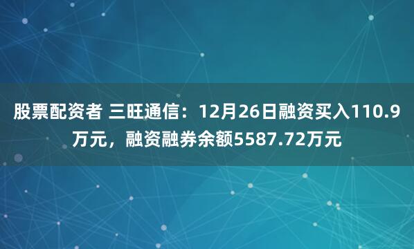 股票配资者 三旺通信：12月26日融资买入110.9万元，融资融券余额5587.72万元