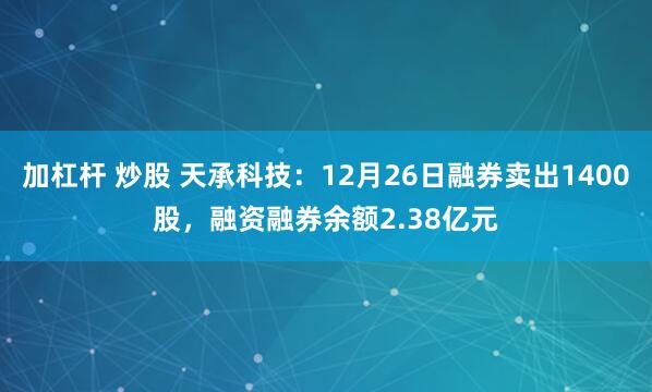 加杠杆 炒股 天承科技：12月26日融券卖出1400股，融资融券余额2.38亿元