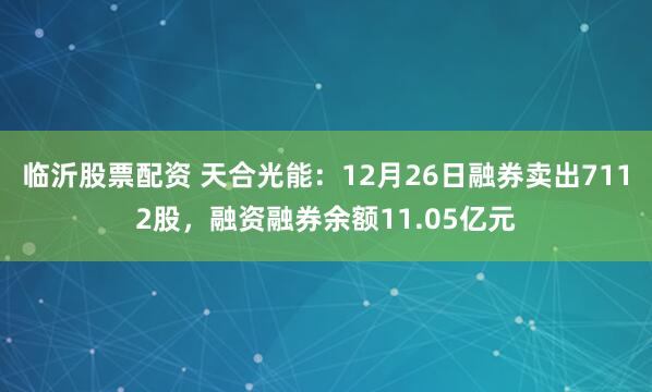 临沂股票配资 天合光能：12月26日融券卖出7112股，融资融券余额11.05亿元