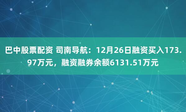 巴中股票配资 司南导航：12月26日融资买入173.97万元，融资融券余额6131.51万元