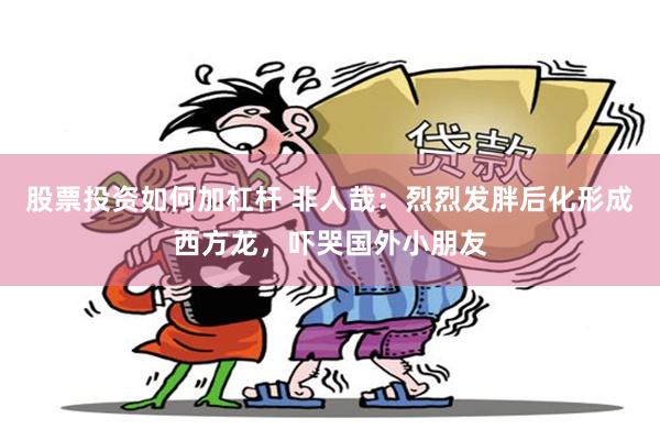 股票投资如何加杠杆 非人哉：烈烈发胖后化形成西方龙，吓哭国外小朋友