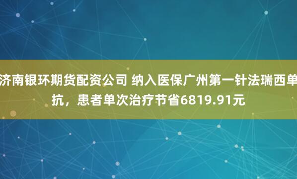 济南银环期货配资公司 纳入医保广州第一针法瑞西单抗，患者单次治疗节省6819.91元