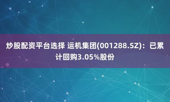 炒股配资平台选择 运机集团(001288.SZ)：已累计回购3.05%股份