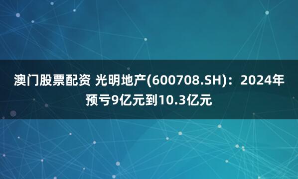 澳门股票配资 光明地产(600708.SH)：2024年预亏9亿元到10.3亿元