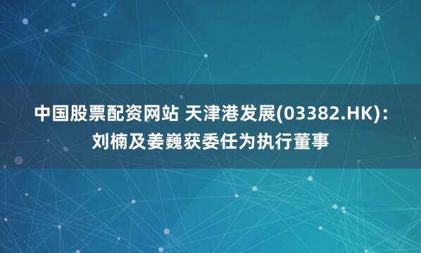 中国股票配资网站 天津港发展(03382.HK)：刘楠及姜巍获委任为执行董事