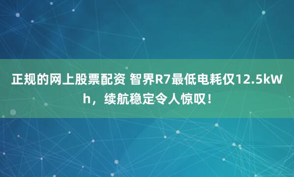 正规的网上股票配资 智界R7最低电耗仅12.5kWh，续航稳定令人惊叹！