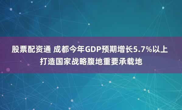 股票配资通 成都今年GDP预期增长5.7%以上 打造国家战略腹地重要承载地