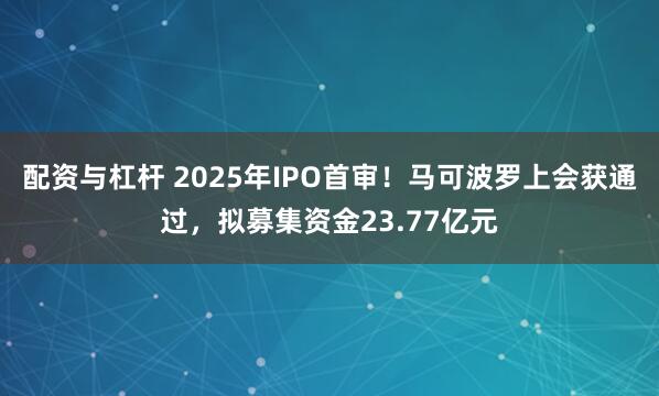 配资与杠杆 2025年IPO首审！马可波罗上会获通过，拟募集资金23.77亿元