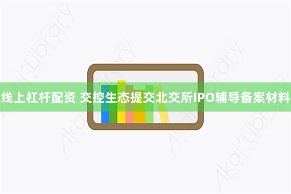 线上杠杆配资 交控生态提交北交所IPO辅导备案材料