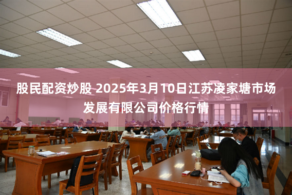 股民配资炒股 2025年3月10日江苏凌家塘市场发展有限公司价格行情