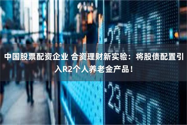 中国股票配资企业 合资理财新实验：将股债配置引入R2个人养老金产品！