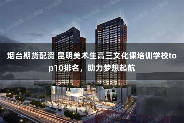 烟台期货配资 昆明美术生高三文化课培训学校top10排名,助力梦想起航